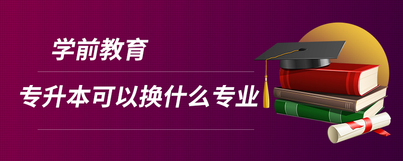 學前教育專升本可以換什么專業(yè)