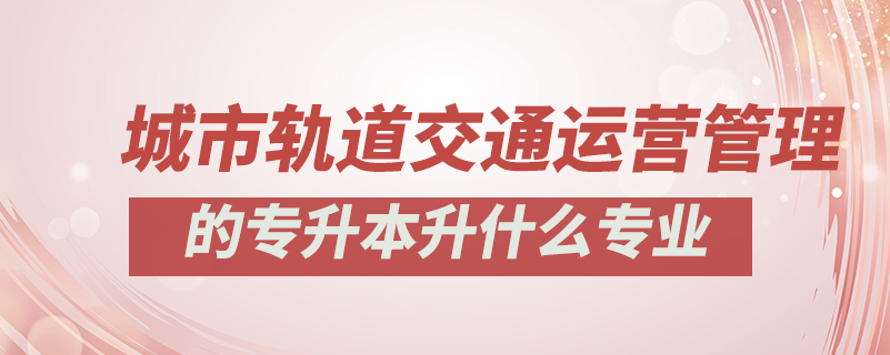 城市軌道交通運(yùn)營(yíng)管理的專升本升什么專業(yè)