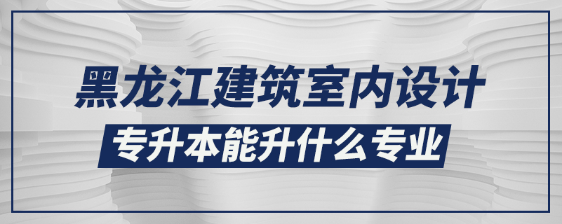 黑龍江建筑室內(nèi)設(shè)計(jì)專升本能升什么專業(yè)