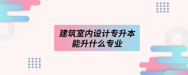 建筑室內(nèi)設(shè)計(jì)專升本能升什么專業(yè)