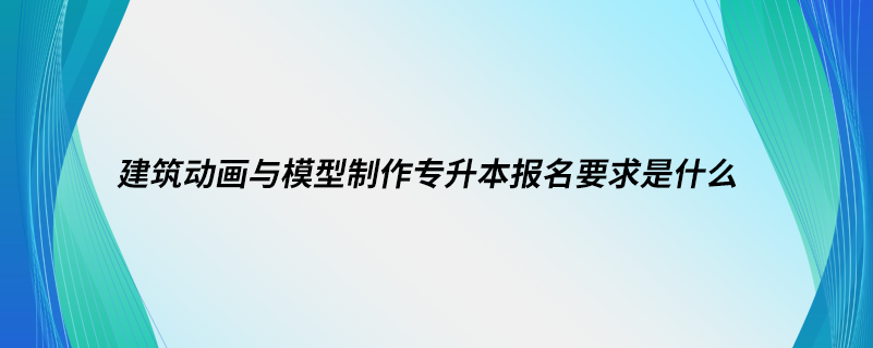 建筑動(dòng)畫與模型制作專升本報(bào)名要求是什么