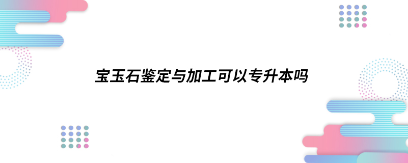 寶玉石鑒定與加工可以專升本嗎