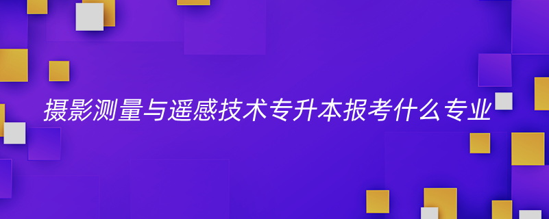 攝影測(cè)量與遙感技術(shù)專升本報(bào)考什么專業(yè)