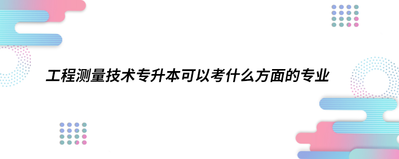 工程測(cè)量技術(shù)專升本可以考什么方面的專業(yè)