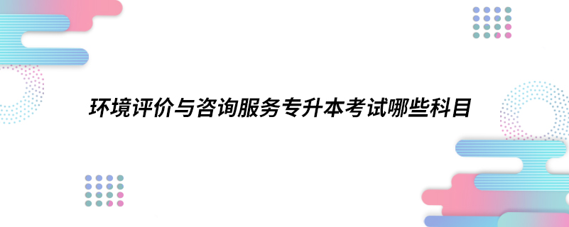 環(huán)境評(píng)價(jià)與咨詢服務(wù)專升本考試哪些科目