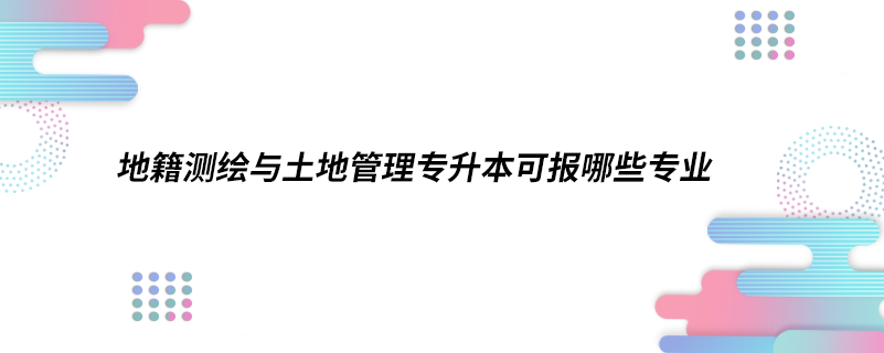 地籍測(cè)繪與土地管理專(zhuān)升本可報(bào)哪些專(zhuān)業(yè)