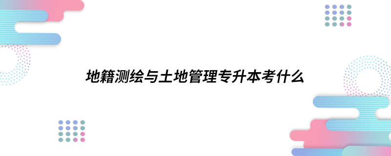 地籍測繪與土地管理專升本考什么