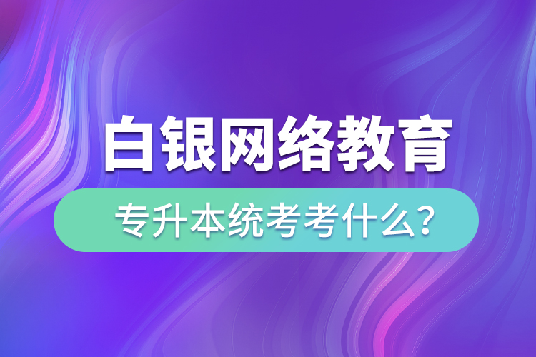 白銀網(wǎng)絡教育專升本統(tǒng)考考什么？