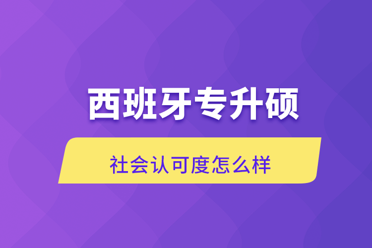 西班牙專升碩社會認(rèn)可度怎么樣