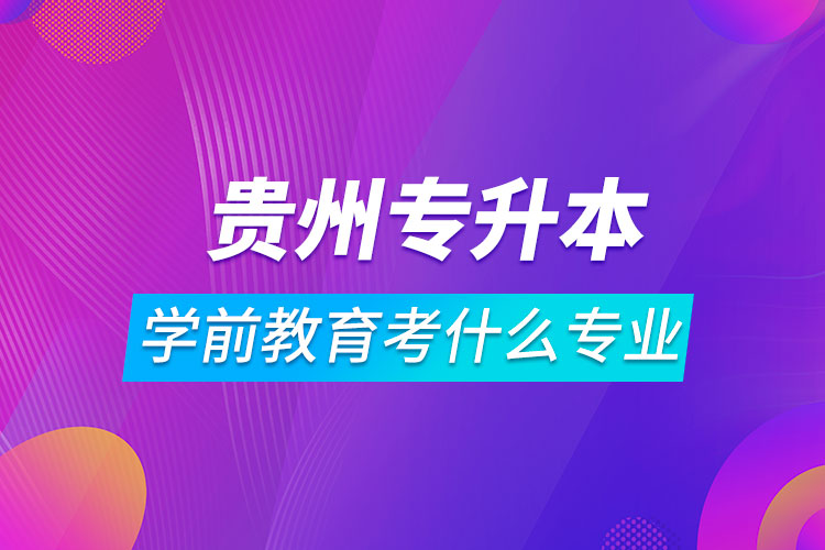 貴州專升本學(xué)前教育可以考什么專業(yè)