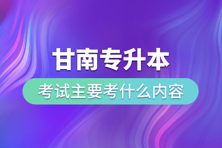 甘南專(zhuān)升本考試主要考什么內(nèi)容？