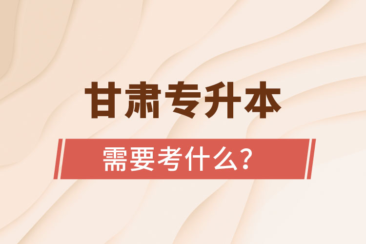 甘肅專升本需要考什么？