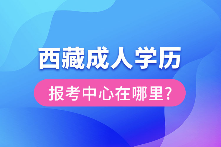 西藏成人學歷報考中心在哪里?