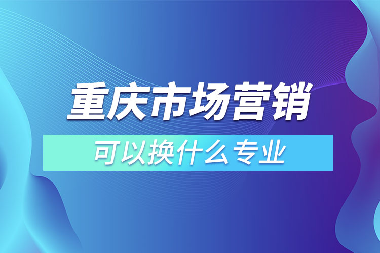 重慶市場營銷專升本可以換什么專業(yè)