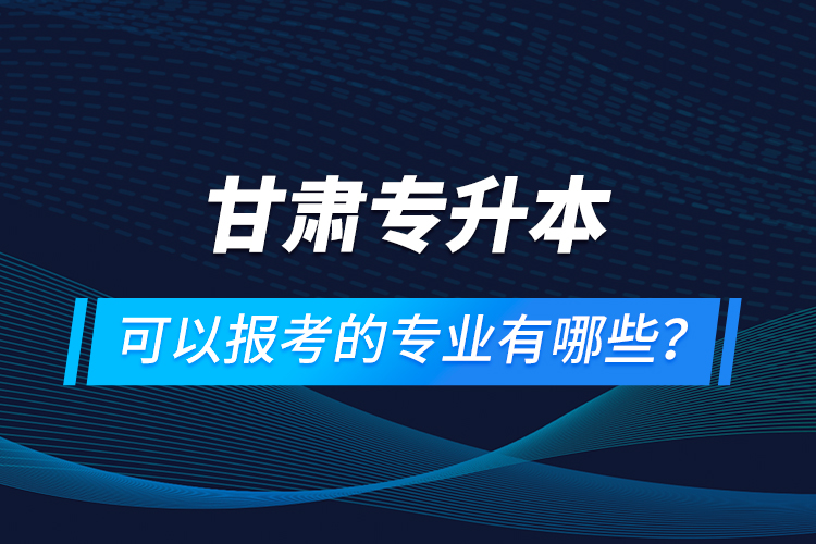 甘肅專升本可以報考的專業(yè)有哪些？