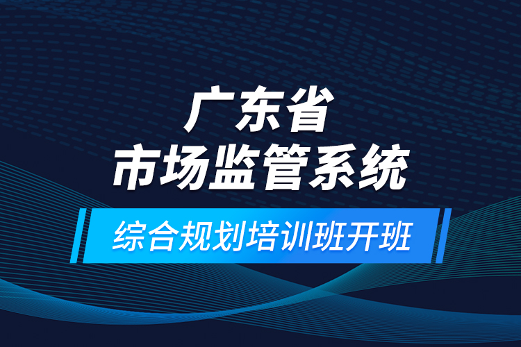 廣東省市場監(jiān)管系統(tǒng)綜合規(guī)劃培訓班開班