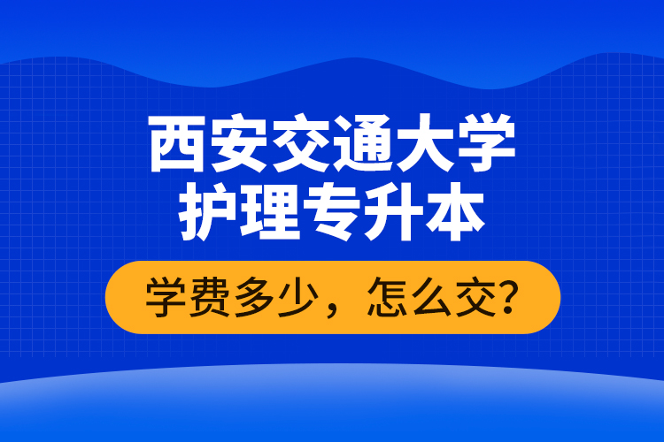 西安交通大學(xué)護(hù)理專升本學(xué)費多少，怎么交？