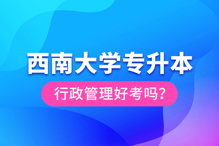 西南大學(xué)專升本行政管理好考嗎？