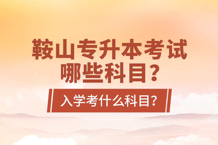 鞍山專升本考試哪些科目？入學(xué)考什么科目？