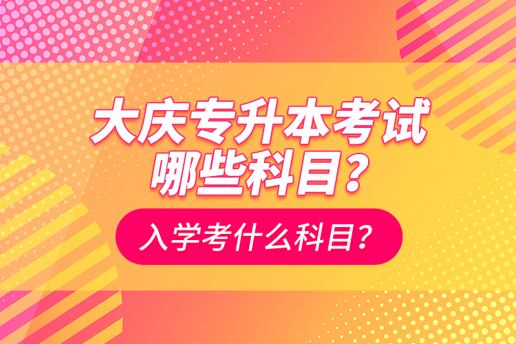 大慶專升本考試哪些科目？入學(xué)考什么科目？