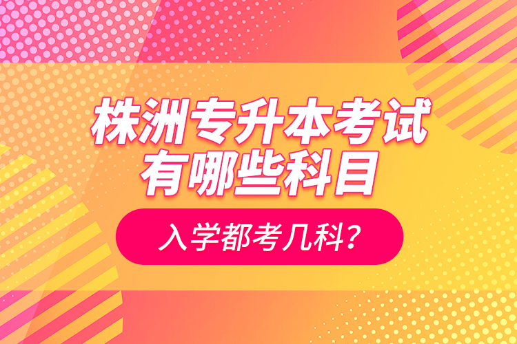 株洲專升本考試有哪些科目？入學都考幾科？