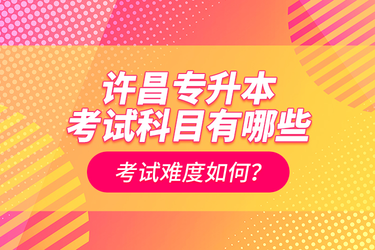 許昌專升本考試科目有哪些？考試難度如何？