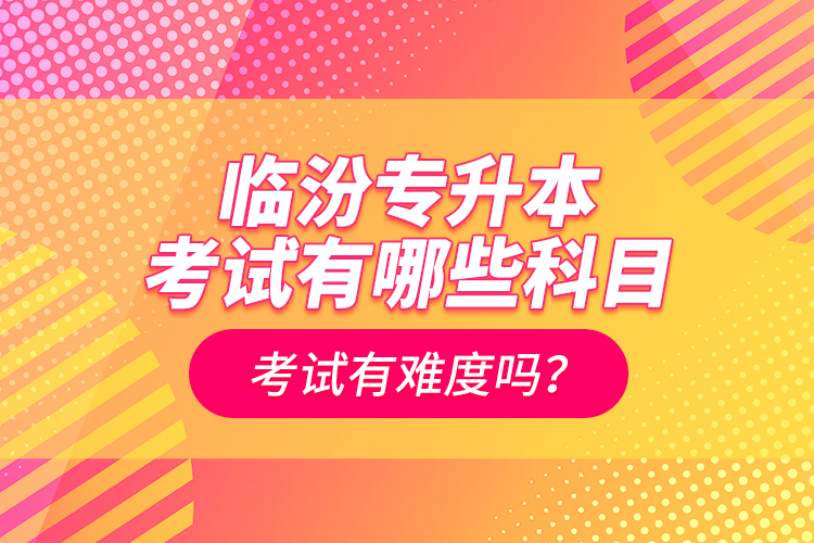 臨汾專升本考試有哪些科目？考試有難度嗎？