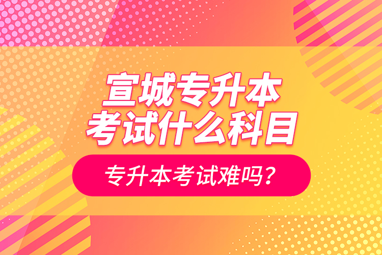 宣城專升本考試什么科目？專升本考試難嗎？