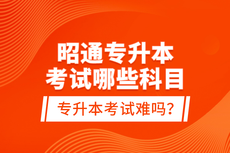 昭通專升本考試哪些科目？專升本考試難嗎？