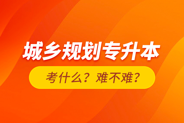 城鄉(xiāng)規(guī)劃專升本考什么？難不難？