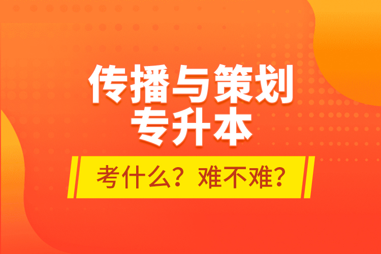 傳播與策劃專升本考什么？難不難？