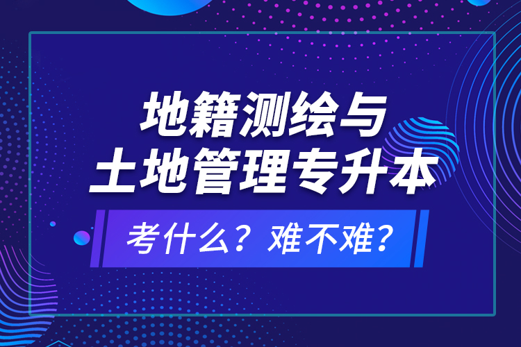 地籍測繪與土地管理專升本考什么？難不難？