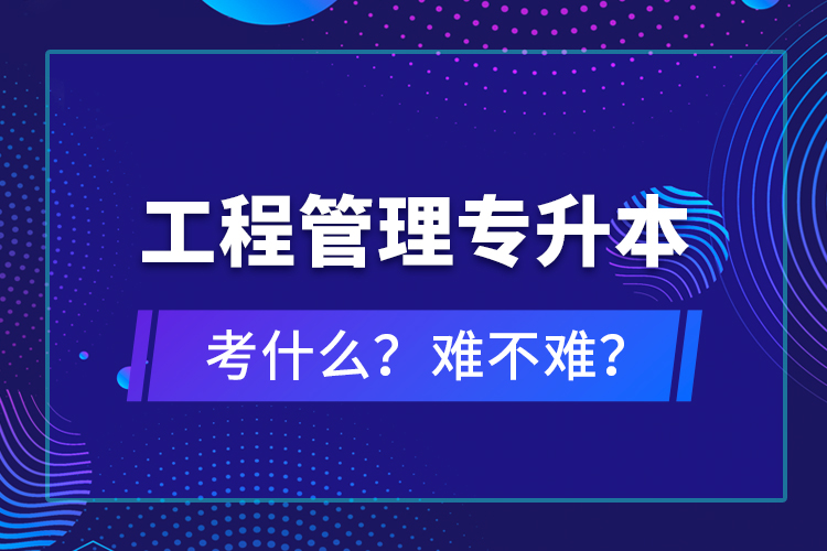 ?工程管理專升本考什么？難不難？