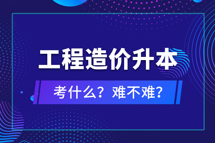 ?工程造價(jià)升本考什么？難不難？