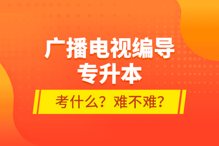 廣播電視編導(dǎo)專升本考什么？難不難？