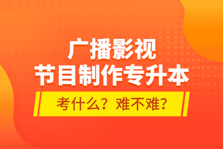 廣播影視節(jié)目制作專升本考什么？難不難？