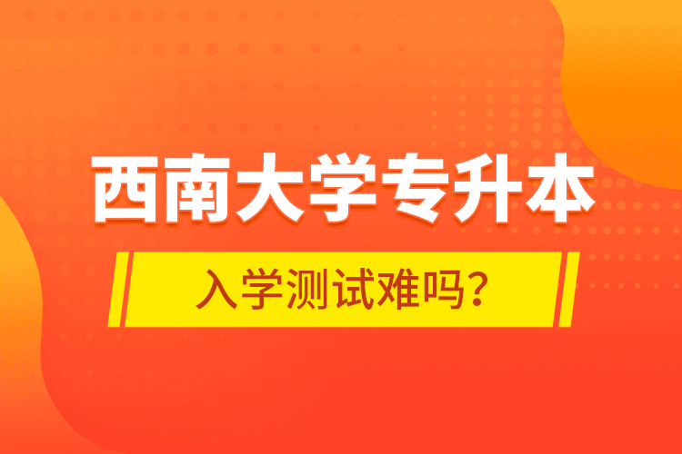 西南大學專升本入學測試難嗎？