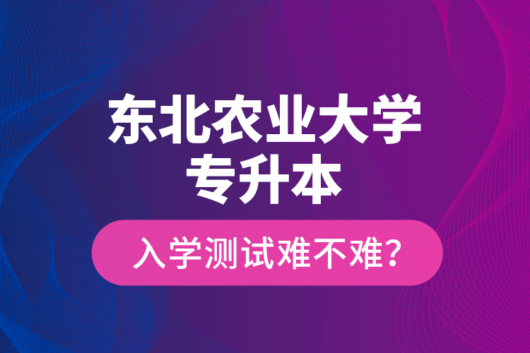 東北農(nóng)業(yè)大學(xué)專升本入學(xué)測試難不難？