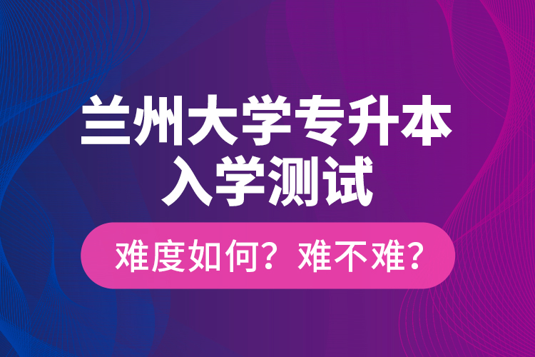 蘭州大學(xué)專升本入學(xué)測(cè)試難度如何？難不難？