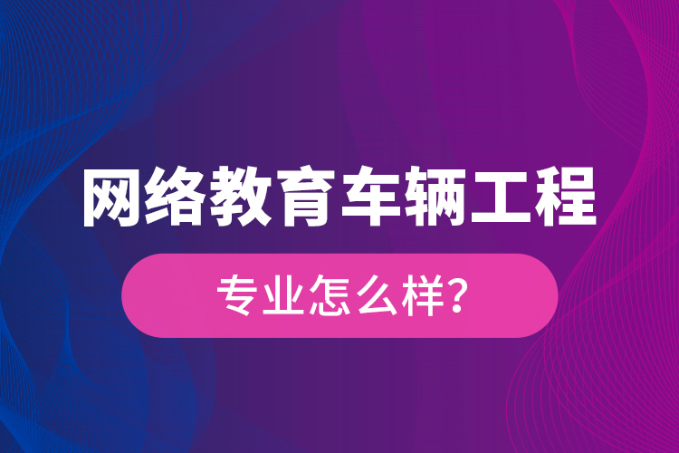 網(wǎng)絡(luò)教育車輛工程專業(yè)怎么樣？