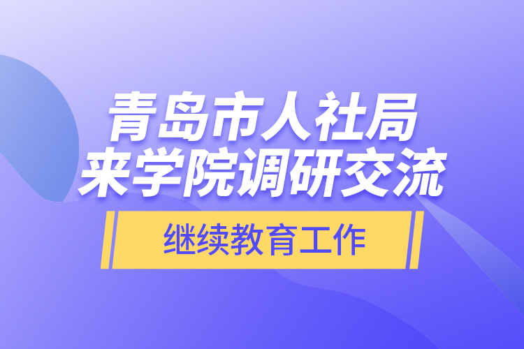 青島市人社局來學院調(diào)研交流繼續(xù)教育工作