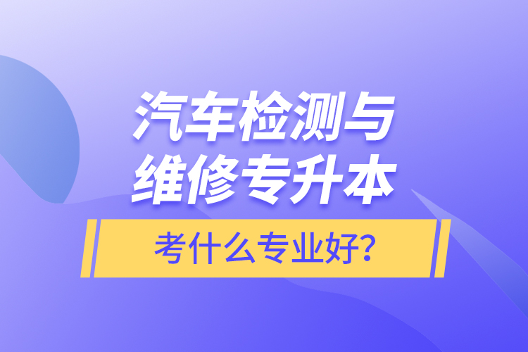 汽車檢測與維修專升本考什么專業(yè)好？