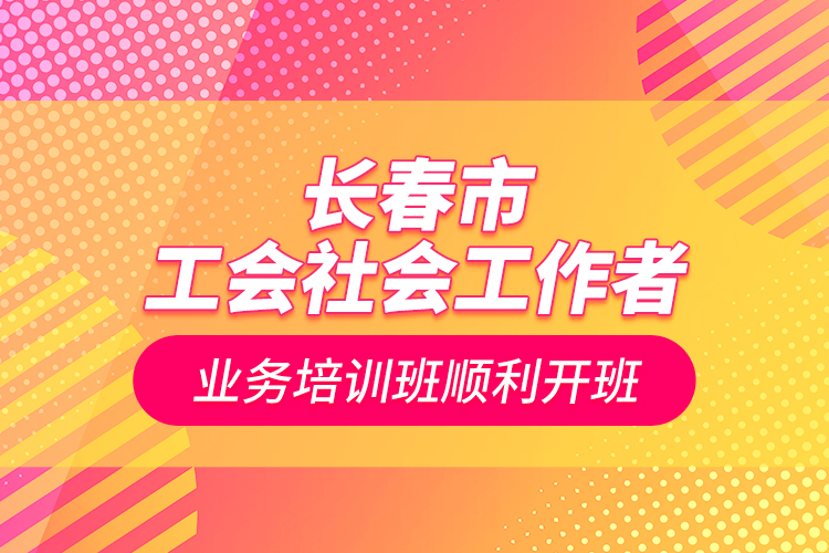 長春市工會社會工作者業(yè)務(wù)培訓(xùn)班順利開班