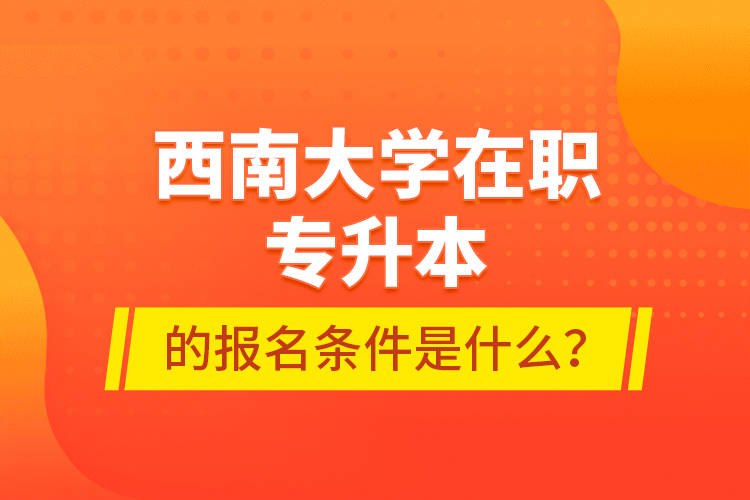 西南大學(xué)在職專升本的報(bào)名條件是什么？