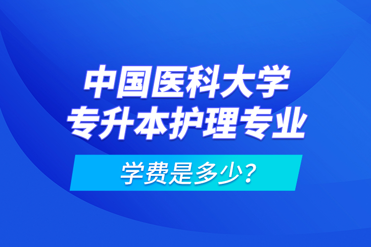 中國醫(yī)科大學(xué)專升本護(hù)理專業(yè)學(xué)費(fèi)是多少？