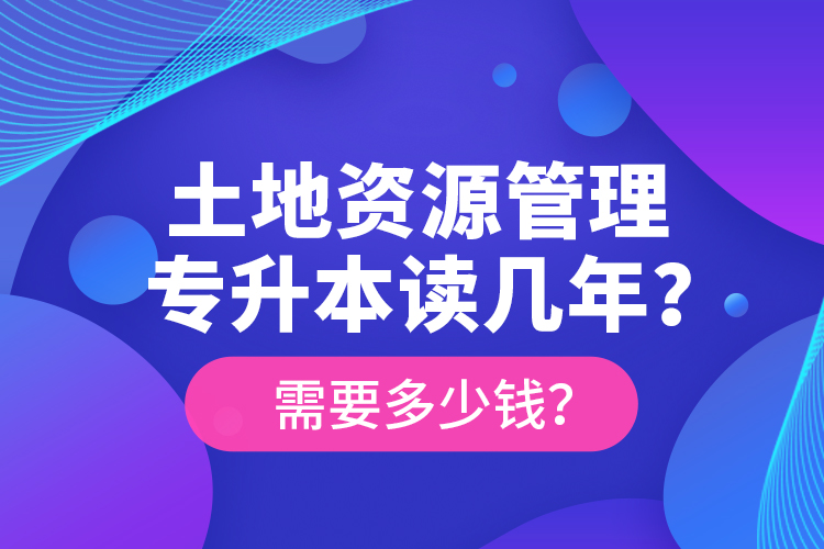 土地資源管理專升本讀幾年？需要多少錢？