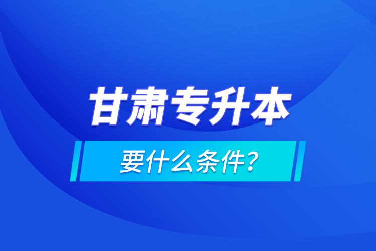 甘肅專升本要什么條件？