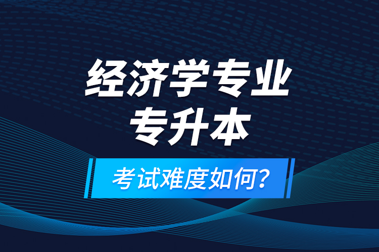 經(jīng)濟(jì)學(xué)專業(yè)專升本考試難度如何？