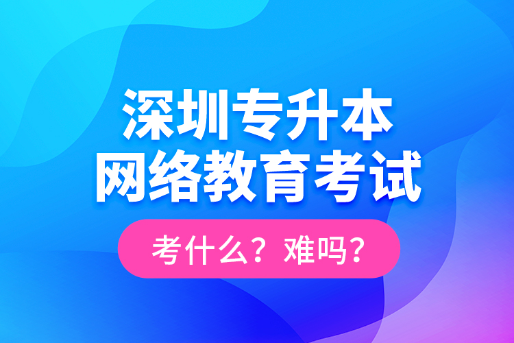 深圳專升本網(wǎng)絡教育考試考什么？難嗎？