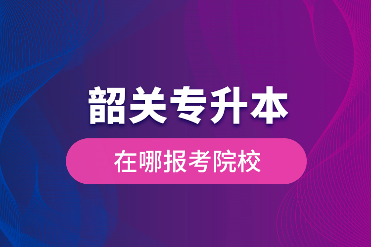 韶關專升本在哪報考院校？